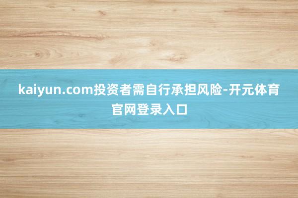 kaiyun.com投资者需自行承担风险-开元体育官网登录入口