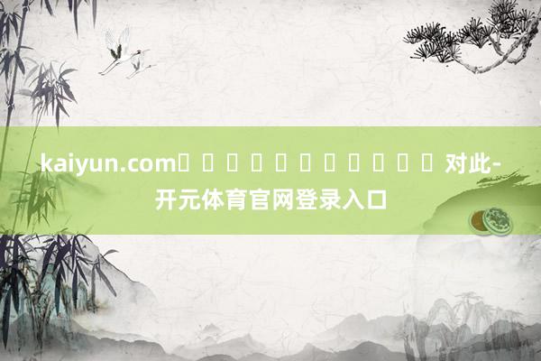 kaiyun.com											　　对此-开元体育官网登录入口