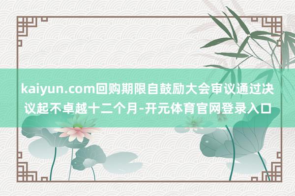 kaiyun.com回购期限自鼓励大会审议通过决议起不卓越十二个月-开元体育官网登录入口