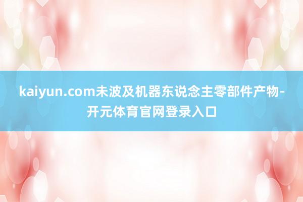kaiyun.com未波及机器东说念主零部件产物-开元体育官网登录入口