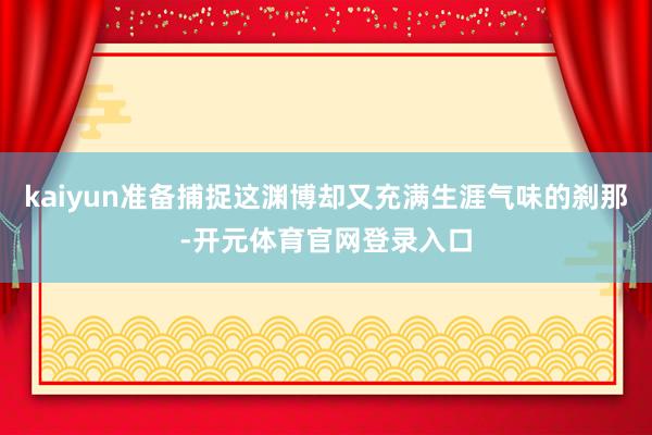 kaiyun准备捕捉这渊博却又充满生涯气味的刹那-开元体育官网登录入口