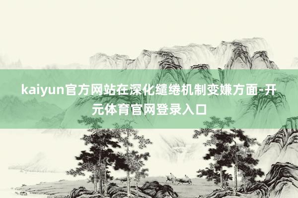 kaiyun官方网站　　在深化缱绻机制变嫌方面-开元体育官网登录入口