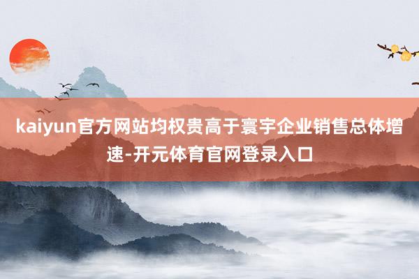kaiyun官方网站均权贵高于寰宇企业销售总体增速-开元体育官网登录入口