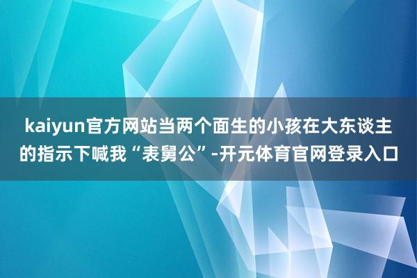 kaiyun官方网站当两个面生的小孩在大东谈主的指示下喊我“表舅公”-开元体育官网登录入口