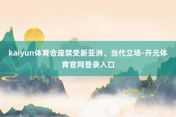 kaiyun体育合座禁受新亚洲、当代立场-开元体育官网登录入口
