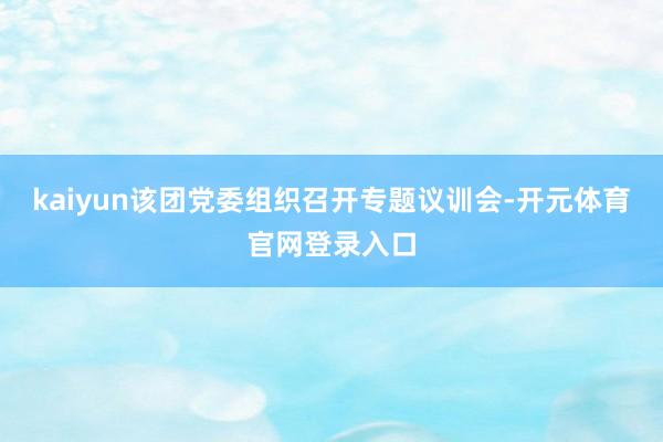 kaiyun该团党委组织召开专题议训会-开元体育官网登录入口