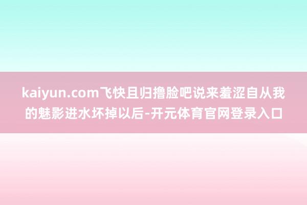 kaiyun.com飞快且归撸脸吧说来羞涩自从我的魅影进水坏掉以后-开元体育官网登录入口