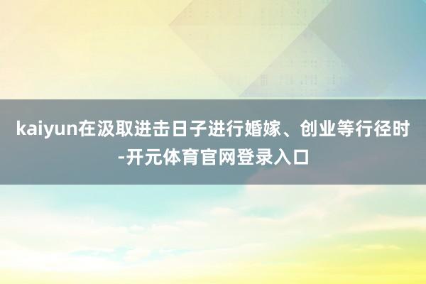 kaiyun在汲取进击日子进行婚嫁、创业等行径时-开元体育官网登录入口