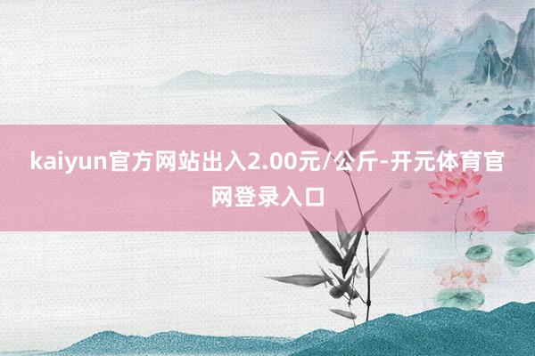 kaiyun官方网站出入2.00元/公斤-开元体育官网登录入口