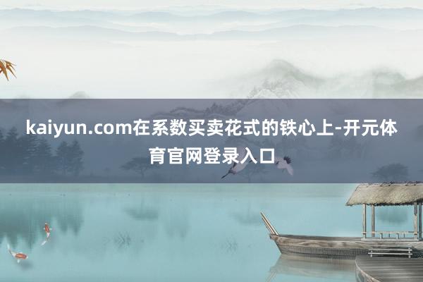 kaiyun.com在系数买卖花式的铁心上-开元体育官网登录入口