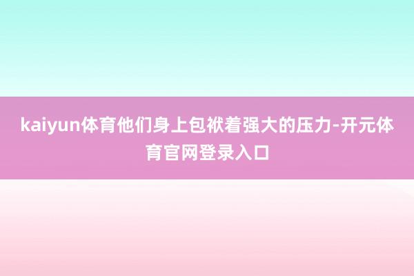 kaiyun体育他们身上包袱着强大的压力-开元体育官网登录入口