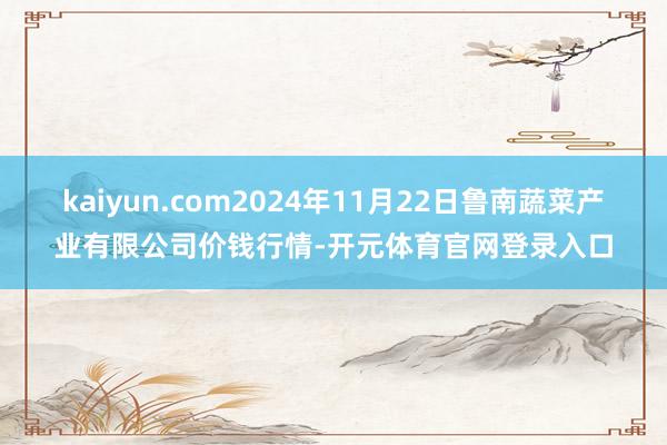 kaiyun.com2024年11月22日鲁南蔬菜产业有限公司价钱行情-开元体育官网登录入口