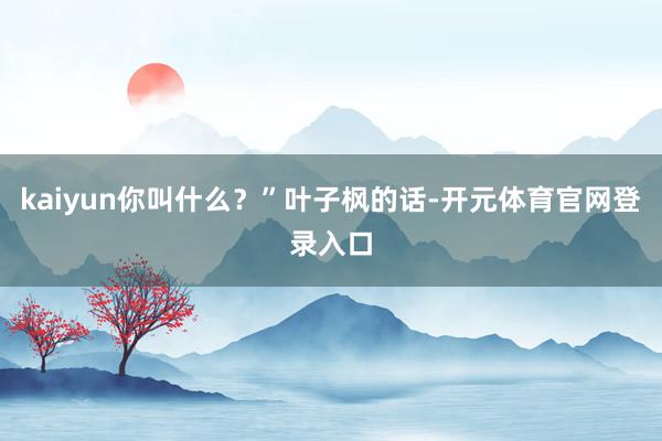 kaiyun你叫什么？”叶子枫的话-开元体育官网登录入口