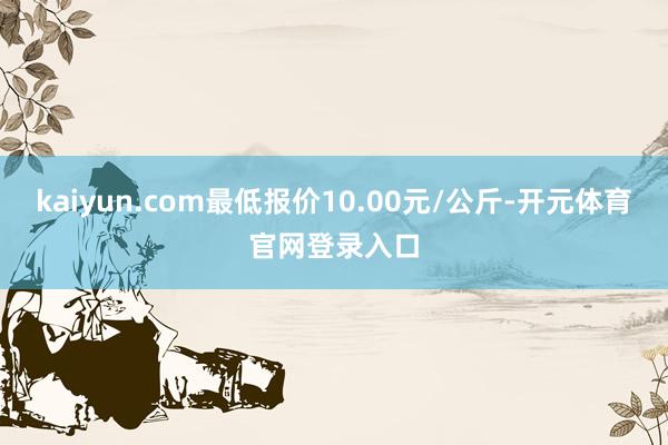 kaiyun.com最低报价10.00元/公斤-开元体育官网登录入口