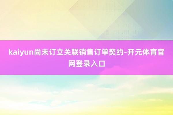 kaiyun尚未订立关联销售订单契约-开元体育官网登录入口