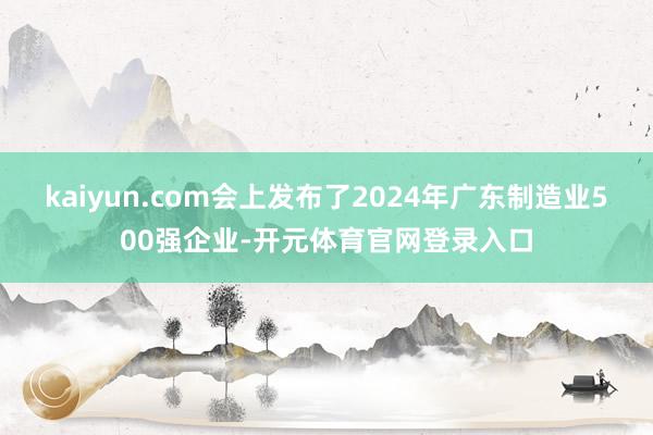 kaiyun.com会上发布了2024年广东制造业500强企业-开元体育官网登录入口