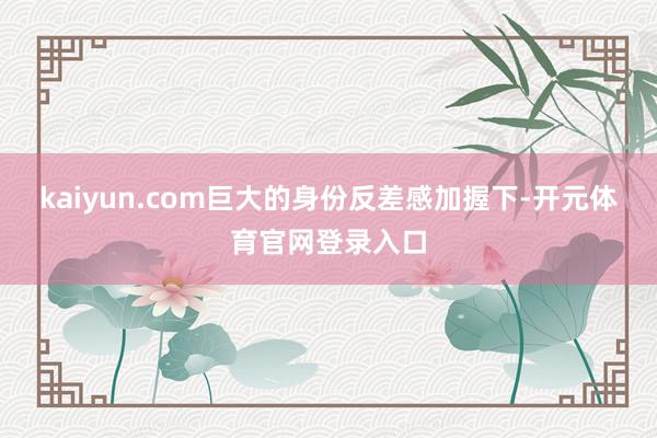 kaiyun.com巨大的身份反差感加握下-开元体育官网登录入口