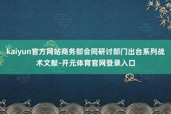kaiyun官方网站商务部会同研讨部门出台系列战术文献-开元体育官网登录入口