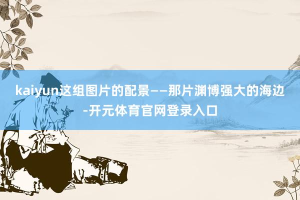 kaiyun这组图片的配景——那片渊博强大的海边-开元体育官网登录入口