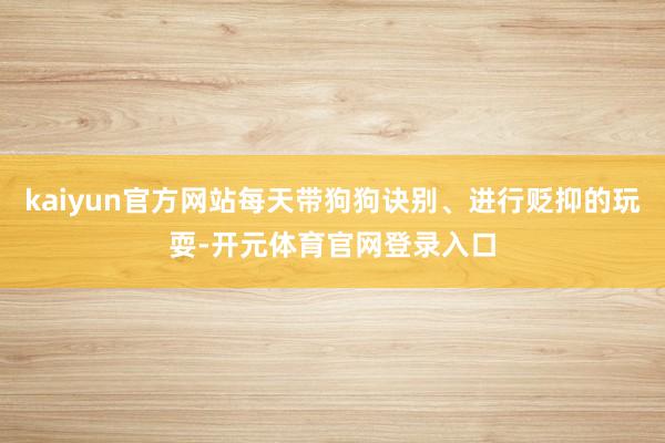 kaiyun官方网站每天带狗狗诀别、进行贬抑的玩耍-开元体育官网登录入口
