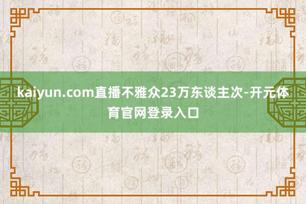 kaiyun.com直播不雅众23万东谈主次-开元体育官网登录入口