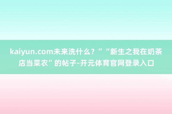 kaiyun.com未来洗什么？”“新生之我在奶茶店当菜农”的帖子-开元体育官网登录入口