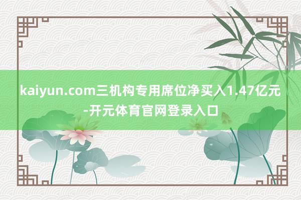 kaiyun.com三机构专用席位净买入1.47亿元-开元体育官网登录入口