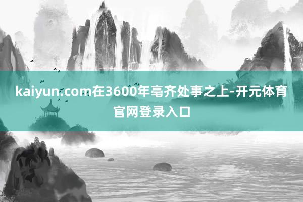 kaiyun.com在3600年亳齐处事之上-开元体育官网登录入口