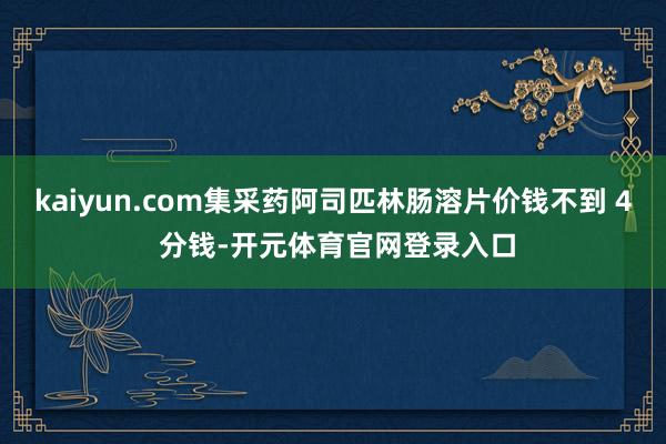 kaiyun.com集采药阿司匹林肠溶片价钱不到 4 分钱-开元体育官网登录入口