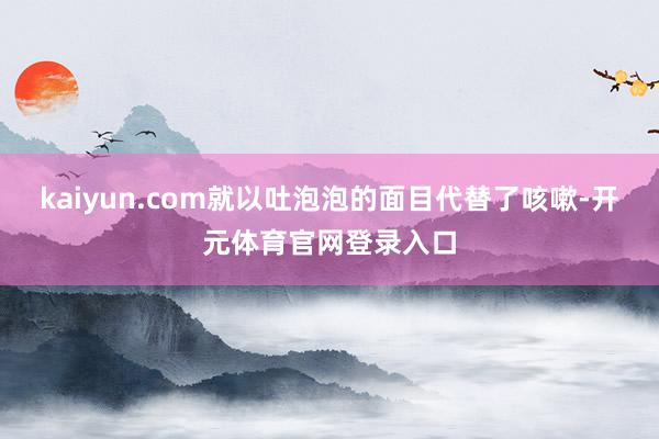 kaiyun.com就以吐泡泡的面目代替了咳嗽-开元体育官网登录入口