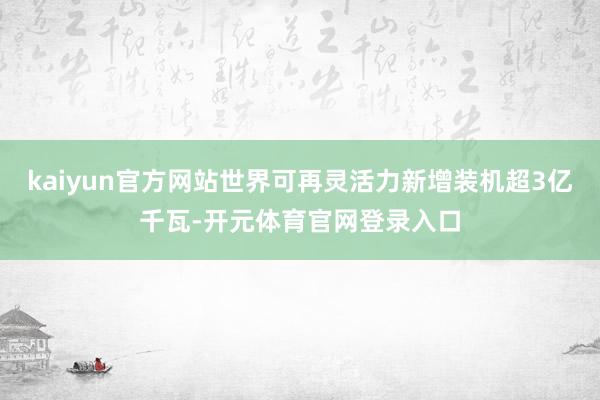 kaiyun官方网站世界可再灵活力新增装机超3亿千瓦-开元体育官网登录入口