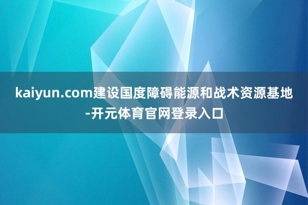 kaiyun.com建设国度障碍能源和战术资源基地-开元体育官网登录入口