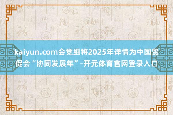 kaiyun.com会党组将2025年详情为中国贸促会“协同发展年”-开元体育官网登录入口