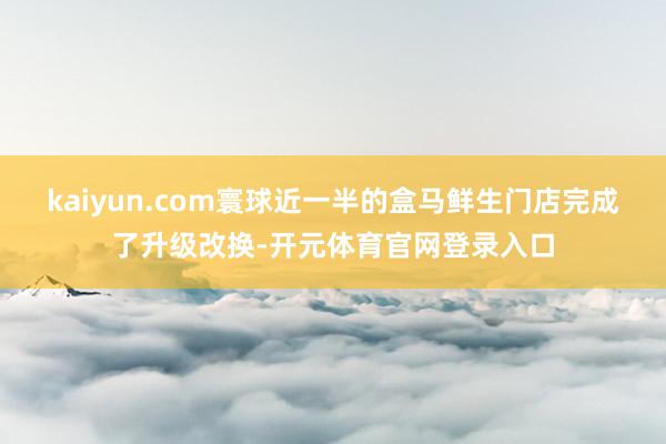 kaiyun.com寰球近一半的盒马鲜生门店完成了升级改换-开元体育官网登录入口