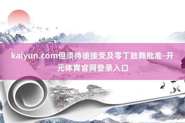 kaiyun.com但须待彼接受及零丁鼓舞批准-开元体育官网登录入口