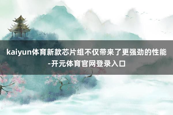 kaiyun体育新款芯片组不仅带来了更强劲的性能-开元体育官网登录入口