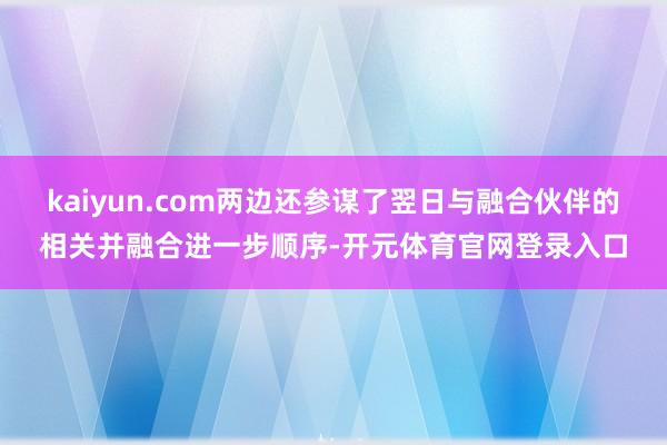 kaiyun.com两边还参谋了翌日与融合伙伴的相关并融合进一步顺序-开元体育官网登录入口