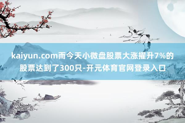 kaiyun.com而今天小微盘股票大涨擢升7%的股票达到了300只-开元体育官网登录入口