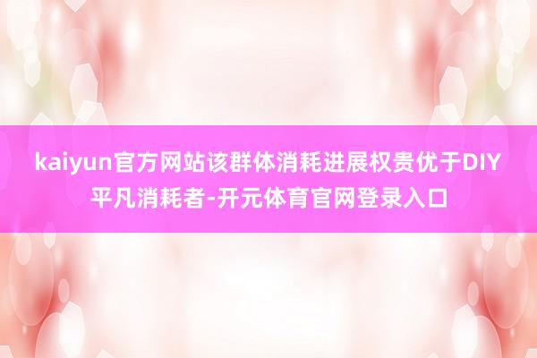 kaiyun官方网站该群体消耗进展权贵优于DIY平凡消耗者-开元体育官网登录入口