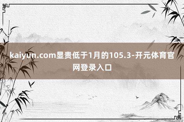 kaiyun.com显贵低于1月的105.3-开元体育官网登录入口