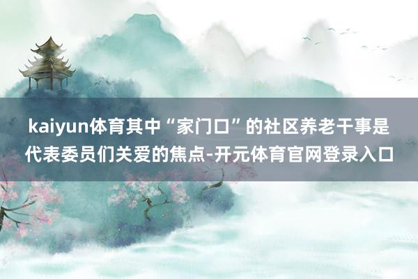 kaiyun体育其中“家门口”的社区养老干事是代表委员们关爱的焦点-开元体育官网登录入口