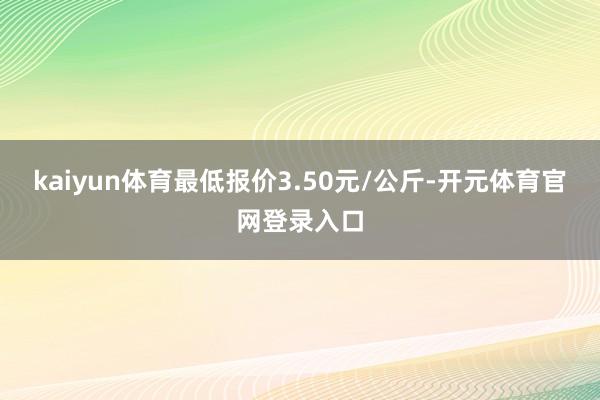 kaiyun体育最低报价3.50元/公斤-开元体育官网登录入口