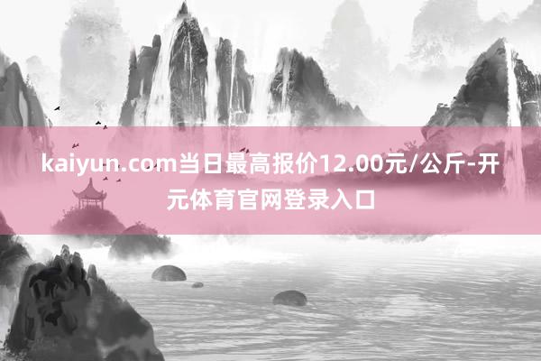 kaiyun.com当日最高报价12.00元/公斤-开元体育官网登录入口