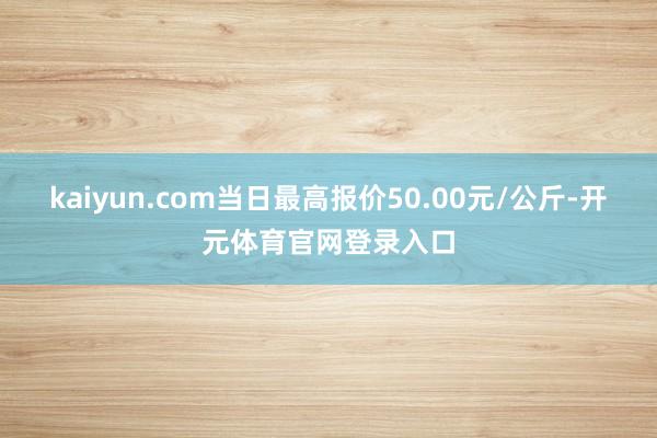 kaiyun.com当日最高报价50.00元/公斤-开元体育官网登录入口
