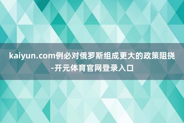 kaiyun.com例必对俄罗斯组成更大的政策阻挠-开元体育官网登录入口