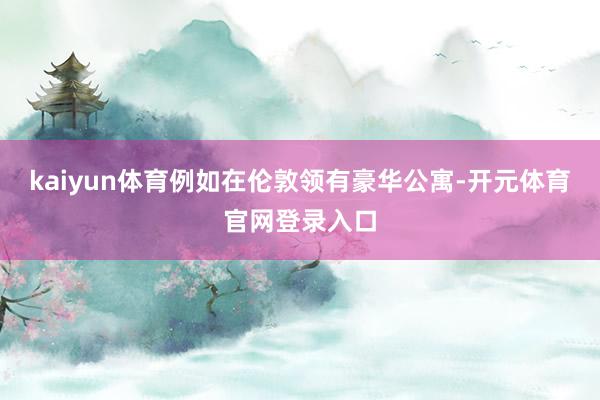 kaiyun体育例如在伦敦领有豪华公寓-开元体育官网登录入口