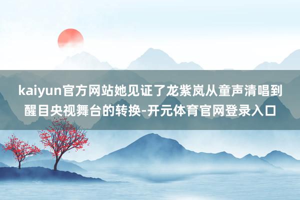 kaiyun官方网站她见证了龙紫岚从童声清唱到醒目央视舞台的转换-开元体育官网登录入口