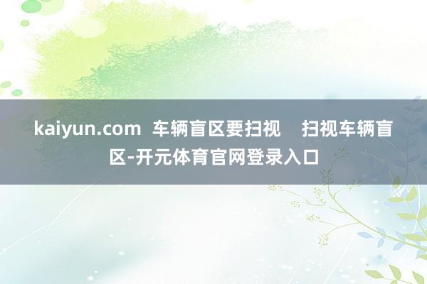kaiyun.com  车辆盲区要扫视    扫视车辆盲区-开元体育官网登录入口
