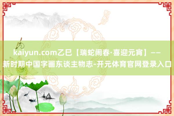 kaiyun.com乙巳【瑞蛇闹春·喜迎元宵】——新时期中国字画东谈主物志-开元体育官网登录入口