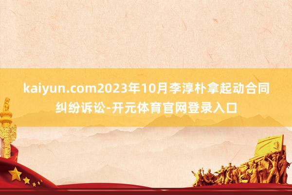 kaiyun.com2023年10月李淳朴拿起动合同纠纷诉讼-开元体育官网登录入口
